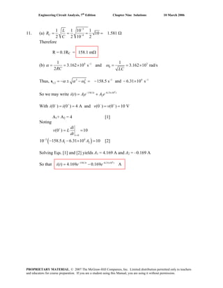 Engineering Circuit Analysis, 7th
Edition Chapter Nine Solutions 10 March 2006
11. (a)
3
4
1 1 10 1
10 1.581
2 2 10 2
C
L
R
C
−
−
= = = = Ω
Therefore
R = 0.1RC = 158.1 mΩ
(b) 4 1 3
0
1 1
3.162 10 s and 3.162 10 rad/s
2RC LC
α ω−
= = × = = ×
Thus, 2 2 1 4
1,2 0 158.5 s and 6.31 10 sα α ω 1− −
= −s ± − = − − ×
Ae A e− − ×
= +
v v− + − +
= = = =
So we may write i t
4
158.5 6.31 10
1 2( ) t t
With i i(0 ) (0 ) 4 A and (0 ) (0 ) 10 V
A1+ A2 = 4 [1]
Noting
0
(0 ) 10
t
di
v L
dt
+
=
= =
[2]( )3 4
1 210 158.5 6.31 10 10A A−
− − × =
Solving Eqs. [1] and [2] yields A1 = 4.169 A and A2 = –0.169 A
So that
4
158.5 6.31 10
( ) 4.169 0.169 At t
i t e e− − ×
= −
PROPRIETARY MATERIAL. © 2007 The McGraw-Hill Companies, Inc. Limited distribution permitted only to teachers
and educators for course preparation. If you are a student using this Manual, you are using it without permission.
 
