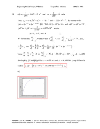 Engineering Circuit Analysis, 7th
Edition Chapter Nine Solutions 10 March 2006
14. (a) 8 1 5
0
1 1
6.667 10 s and 10 rad/s
2RC LC
α ω−
= = × = =
Thus, 2 2 1 9
1,2 0 7.5 s and 1.333 10 sα α ω 1− −
= −s . So we may write
[1] With i i ,
± − = − − ×
t×
v v− + − +
= = = =
9
7.5 1.333 10
1 2( ) t
Ci t Ae A e− −
= + (0 ) (0 ) 0 A and (0 ) (0 ) 2 V
6
6
2
(0 ) (0 ) 0.133 10
15 10
C Ri i+ +
−
= − = − = − ×
×
so that
A1+ A2 = –0.133×106
[2]
We need to find
0
R
t
di
dt =
. We know that 6
6
0 0
2
2 so 10
2 10t t
di di
L
dt dt −
= =
= =
×
= . Also,
1
and R
C
didv dv
C i
dt dt R dt
= = so ( )9
7.5 1.333 10
1 2
1 t tCR idi
Ae A e
dt CR CR
− − ×
= = + .
Using 9 6
1 2 1
0
1
0 so 7.5 1.33 10 10 ( )C CR
t
di didi
2A A A A
dt dt dt dt CR=
= = − − × = − − +
di
+ + [3]
Solving Eqs. [2] and [3] yields A1 = 0.75− mA and A2 = –0.133 MA (very different!)
So that ( )9
3 7.5 6 1.333 10
( ) 0.75 10 0.133 10 At t
Ci t e e− − − ×
= − × + ×
(b)
PROPRIETARY MATERIAL. © 2007 The McGraw-Hill Companies, Inc. Limited distribution permitted only to teachers
and educators for course preparation. If you are a student using this Manual, you are using it without permission.
 
