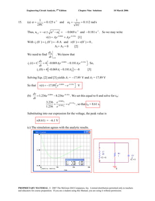 Engineering Circuit Analysis, 7th
Edition Chapter Nine Solutions 10 March 2006
15. (a) 1
0
1 1
0.125 s and 0.112 rad/s
2RC LC
α ω−
= = = =
Thus, 2 2 1
1,2 0 0.069 s and 0.181 sα α ω 1− −
= −s . So we may write
v t [1]
± − = − −
Ae A e− −
= +
v v− + − +
= = − = =
0.069 0.181
1 2( ) t t
With i i ,(0 ) (0 ) 8 A and (0 ) (0 ) 0C C
A1+ A2 = 0 [2]
We need to find
0
R
t
di
dt =
. We know that
0.069 0.181
1 2( ) 4 0.069 0.181t t
C
dv
i t C Ae A e
dt
− −
⎡ ⎤= = − −⎣ ⎦ . So,
[ ]1 2(0) 4 0.069 0.181 8Ci A [3]A= − − = −
Solving Eqs. [2] and [3] yields A1 = 17.89− V and A2 = 17.89 V
So that 0.069 0.181
( ) 17.89 Vt t
v t e e− −
⎡ ⎤= − −⎣ ⎦
(b) 0.069 0.181
1.236 8.236t t
e e
dt
− −
−
dv
= . We set this equal to 0 and solve for tm:
0.069
0.112
0.181
3.236
1.236
m
m
m
t
t
t
e
e
e
−
−
= = , so that tm = 8.61 s.
Substituting into our expression for the voltage, the peak value is
v(8.61) = –6.1 V
(c) The simulation agrees with the analytic results.
PROPRIETARY MATERIAL. © 2007 The McGraw-Hill Companies, Inc. Limited distribution permitted only to teachers
and educators for course preparation. If you are a student using this Manual, you are using it without permission.
 