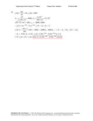 Engineering Circuit Analysis, 7th
Edition Chapter Nine Solutions 10 March 2006
16.
6 6 3
2 6
3
1,2
2000 6000
1 2 1
3
1 2 1 2
100
(0) 2A, (0) 100V
50
10 3 10
4000, 12 10
2 50 2.5 100 2.5
16 12 10 200, 4000 2000
( ) A A , 0 A A 2
10 3
(0 ) 100 3000 2000A 6000A 1.5 A 3A 0.5 2A
100
L c
o
t t
L s
L
i v
w
s
i t e e t
i
+
− −
+
= = =
×
α = = = = ×
× × ×
− × = = − ±
2
∴ = + > ∴ + =
− ×
′ = × = − = − − ∴− = − − ∴ = −
2000 6000
2 1
2000 6000
A 0.25, A 2.25 ( ) 2.25 0.25 A, 0
0: ( ) 2A ( ) 2 ( ) (2.25 0.25 ) ( )A
t t
L
t t
L L
i t e e t
t i t i t u t e e u t
− −
− −
∴ = − = ∴ = − >
> = ∴ = − + −
PROPRIETARY MATERIAL. © 2007 The McGraw-Hill Companies, Inc. Limited distribution permitted only to teachers
and educators for course preparation. If you are a student using this Manual, you are using it without permission.
 
