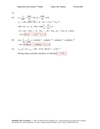 Engineering Circuit Analysis, 7th
Edition Chapter Nine Solutions 10 March 2006
18.
(a) 2
4 36
1,2 1 2
1 2
1 2 1 2 2 2 1
4 36
1 1440 1440
20, 144
2RC 72 10
20 400 144 4, 36: A A
1 18
(0) 18 , (0) 1440 0
2 36
0 4A 36A A 9A 18 8A , A 2.25, A 20.25
( ) 20.25 2.25 V, 0
o
t t
t
s v e e
v A A v
v t e e t
α ω
+
− −
− −
= = = = =
= − ± − = − − = +
⎛ ⎞′= = + = − =⎜ ⎟
⎝ ⎠
∴ = − − = − − = ∴ = − = − =
(b)
(c)
Solving using a scientific calculator, we find that ts = 1.181 s.
∴ = − >
4 36 4 36
4 36
1
( ) 0.5625 0.0625 0.05625 0.05625
36 1440
( ) 0.50625 0.00625 A, 0
t t t t
t t
v
v e e e e
i t e e t
− − − −
− −
′ = − − +i t = +
∴ = − >
4 36
max maxat 0 18V 0.18 20.25 2.25s st t
v e e− −
= ∴ = ∴ = −v t
PROPRIETARY MATERIAL. © 2007 The McGraw-Hill Companies, Inc. Limited distribution permitted only to teachers
and educators for course preparation. If you are a student using this Manual, you are using it without permission.
 