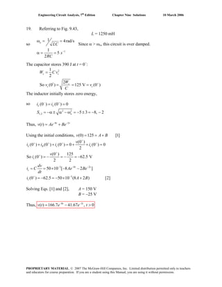 Engineering Circuit Analysis, 7th
Edition Chapter Nine Solutions 10 March 2006
19. Referring to Fig. 9.43,
L = 1250 mH
so Since α > ωo, this circuit is over damped.
1
1 4rad/s
1
5
2
−
ω = =
α = =
o
LC
s
RC
The capacitor stores 390 J at t = 0−
:
2
1
1
2
2
So (0 ) 125 V (0 )+
=
= = =
c c
c
c c
W C v
W
v v
C
The inductor initially stores zero energy,
so
2 2
1,2
(0 ) (0 ) 0
5 3 8, 2
− +
= =
= −α ± α − ω = − ± = − −
L L
o
i i
S
Thus, 8 2
( ) − −
= +t t
v t Ae Be
Using the initial conditions, (0) 125 [1]= = +v A B
3 8 2
3
(0 )
(0 ) (0 ) (0 ) 0 (0 ) 0
2
(0 ) 125
So (0 ) 62.5 V
2 2
50 10 [ 8 2 ]
(0 ) 62.5 50 10 (8 2 ) [2]
+
+ + + +
+
+
− − −
+ −
+ + = + + =
= − = − = −
= = × − −
= − = − × +
L R c c
c
t t
c
c
v
i i i i
v
i
dv
i C Ae Be
dt
i A B
Solving Eqs. [1] and [2], A = 150 V
B = −25 V
Thus, 8 2
( ) 166.7 41.67 , 0− −
= − >t t
v t e e t
PROPRIETARY MATERIAL. © 2007 The McGraw-Hill Companies, Inc. Limited distribution permitted only to teachers
and educators for course preparation. If you are a student using this Manual, you are using it without permission.
 