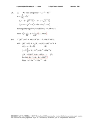 Engineering Circuit Analysis, 7th
Edition Chapter Nine Solutions 10 March 2006
20. (a) We want a response 4 6− −
= +t t
v Ae Be
1
2 2 2
1
2 2
2
1
5
2
4 5 25
6 5 25
−
α = =
= −α + α − ω = − = − + − ω
= −α − α − ω = − = − − − ω
o o
o o
s
RC
S
S 2
Solving either equation, we obtain ωo = 4.899 rad/s
Since 2
2
1 1
, 833.3 mHω = = =
ω
o
o
L
LC C
+ +
= =R c(b) If .i i(0 ) 10 A and (0 ) 15 A, find A and B
with
3 4 6
3
4 6
(0 ) 10 A, (0 ) (0 ) (0 ) 20 V
(0) 20 [1]
50 10 ( 4 6 )
(0 ) 50 10 ( 4 6 ) 15 [2]
Solving, 210 V, 190 V
Thus, 210 190 , 0
+ + + +
− − −
+ −
− −
= = = =
= + =
= = × − −
= × − − =
= = −
= − >
R R c
t t
c
c
t t
i v v v
v A B
dv
i C Ae Be
dt
i A B
A B
v e e t
PROPRIETARY MATERIAL. © 2007 The McGraw-Hill Companies, Inc. Limited distribution permitted only to teachers
and educators for course preparation. If you are a student using this Manual, you are using it without permission.
 
