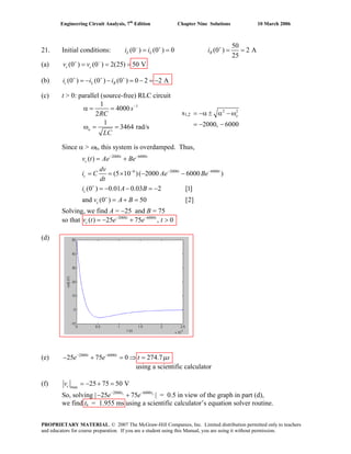 Engineering Circuit Analysis, 7th
Edition Chapter Nine Solutions 10 March 2006
21. Initial conditions:
50
(0 ) (0 ) 0 (0 ) 2 A
25
− + +
= = = =L L Ri i i
(a) (0 ) (0 ) 2(25) 50 V+ −
= = =c cv v
(b) (0 ) (0 ) (0 ) 0 2 2 A+ + +
= − − = − = −c L Ri i i
(c) t > 0: parallel (source-free) RLC circuit
11
4000
2
1
3464 rad/s
−
α = =
ω = =o
s
RC
LC
Since α > ω0, this system is overdamped. Thus,
Solving, we find A = −25 and B = 75
so that 2000 6000
( ) 25 75 , 0− −
= − + >t t
cv t e e t
(d)
(e) 2000 6000
25 75 0 274.7− −
− + = ⇒ =t t
e e μst
using a scientific calculator
2000 6000
6 2000 6000
( )
(5 10 )( 2000 6000 )
(0 ) 0.01 0.03 2 [1]
and (0 ) 50 [2]
− −
− − −
+
+
= +
= = × − −
= − − = −
= + =
t t
c
t t
c
c
c
v t Ae Be
dv
i C Ae Be
dt
i A B
v A B
2 2
2000, 6000
= −α ± α − ω
= − −
o
s1,2
(f) max
25 75 50 V= − + =cv
So, solving |− +2000 6000
25 75− −s st t
e e | = 0.5 in view of the graph in part (d),
we find ts = 1.955 ms using a scientific calculator’s equation solver routine.
PROPRIETARY MATERIAL. © 2007 The McGraw-Hill Companies, Inc. Limited distribution permitted only to teachers
and educators for course preparation. If you are a student using this Manual, you are using it without permission.
 