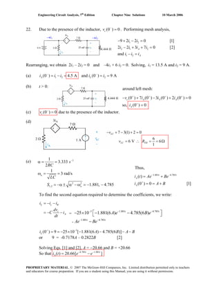 Engineering Circuit Analysis, 7th
Edition Chapter Nine Solutions 10 March 2006
22. Due to the presence of the inductor, (0 ) 0−
=cv . Performing mesh analysis,
1 2
2 1 2
1 2
9 2 2 0 [1]
2 2 3 7 0 [2]
and
− + − =
− + + =
− =
A
A
i i
i i i i
i i i
4.444 H
→i2→i1
Rearranging, we obtain 2i1 – 2i2 = 0 and –4i1 + 6 i2 = 0. Solving, i1 = 13.5 A and i2 = 9 A.
(a) 1 2 2(0 ) 4.5 A and (0 ) 9 A− −
= − = = =A Li i i i i
(b) t > 0:
(0 ) 7 (0 ) 3 (0 ) 2 (0 ) 0
so, (0 ) 0
+ + + +
+
− + − +
=
c A A A
A
v i i i
i
(c) due to the presence of the inductor.(0 ) 0−
=cv
=
around left mesh:
4.444 H
(d)
1 A
7 3(1) 2 0
6
6 V 6
1
− + − + =
= ∴ = = Ω
LC
LC TH
v
v R
(e) 1
2 2
1,2
1
3.333
2
1
3 rad/s
1.881, 4.785
−
α = =
ω = =
= −α ± α −ω = − −
o
o
s
RC
LC
S
1.881 4.785
( )
(0 ) 0 [1]
− −
+
= +
= = +
t t
A
A
i t Ae Be
i A B
Thus,
To find the second equation required to determine the coefficients, we write:
= − −
= − −
L c R
c
A
i i i
dv
C i
dt
3 1.881 4.785
1.881 4.785
25 10 1.881(6 ) 4.785(6 )− − −
− −
⎡ ⎤− × − −
3
(0 ) 9 25 10 [ 1.881(6 ) 4.785(6 )]+ −
= = − × − − − −Li A B A B
or 9 = -0.7178A – 0.2822B [2]
Solving Eqs. [1] and [2], A = −20.66 and B = +20.66
So that i t 4.785 1.881
( ) 20.66[ ]− −
= −t t
A e e
⎣ ⎦
−
t t
t t
A e B e
Ae Be-
=
PROPRIETARY MATERIAL. © 2007 The McGraw-Hill Companies, Inc. Limited distribution permitted only to teachers
and educators for course preparation. If you are a student using this Manual, you are using it without permission.
 