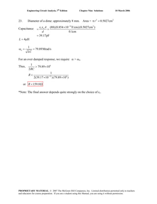 Engineering Circuit Analysis, 7th
Edition Chapter Nine Solutions 10 March 2006
23. Diameter of a dime: approximately 8 mm. Area = 2 2
0.5027cmπ =r
14 2
(88)(8.854 10 F/cm)(0.5027cm )
0.1cm
39.17pF
−
ε ε ×
= =
=
r o A
d
Capacitance
4 H= μL
1
79.89Mrad/sω = =o
LC
For an over damped response, we require α > ωo.
6
12 6
1
79.89 10
2
1
2(39.17 10 )(79.89 10 )−
> ×
<
× ×
RC
R
Thus,
or 159.8< ΩR
*Note: The final answer depends quite strongly on the choice of εr.
PROPRIETARY MATERIAL. © 2007 The McGraw-Hill Companies, Inc. Limited distribution permitted only to teachers
and educators for course preparation. If you are a student using this Manual, you are using it without permission.
 
