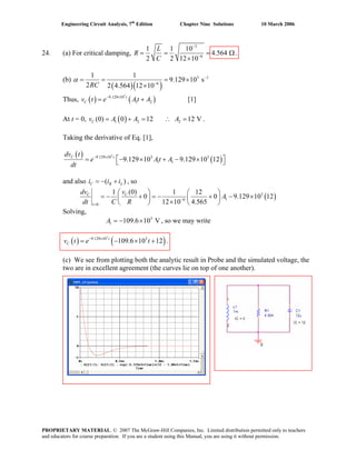 Engineering Circuit Analysis, 7th
Edition Chapter Nine Solutions 10 March 2006
24. (a) For critical damping,
3
6
1 1 10
4.564
2 2 12 10
L
R
C
−
−
= = =
×
Ω .
(b)
( )( )
3 1
6
1 1
9.129 10 s
2 2 4.564 12 10RC
α −
−
= ×
×
e At A− ×
= +
A A= + = ∴ =
= =
Thus, v t [1]( ) ( )
3
9.129 10
1 2
t
C
At t = 0, v A .( )1 2 2(0) 0 12 12 VC
Taking the derivative of Eq. [1],
( )
( )
3
9.129 10 3 3
1 19.129 10 9.129 10 12C tdv t
e At A
dt
− ×
⎡ ⎤= − × + − ×⎣ ⎦
and also i i , so( )C R Li= − +
( )3
16
0
(0)1 1 12
0 0 9.129 10 12
12 10 4.565
C C
t
dv v
A
dt C R −
=
⎛ ⎞ ⎛ ⎞
= − + = − + − ×⎜ ⎟⎜ ⎟ × ⎝ ⎠⎝ ⎠
Solving,
, so we may write3
1 109.6 10 VA = − ×
.( ) ( )
3
9.129 10 3
109.6 10 12t
Cv t e t− ×
= − × +
(c) We see from plotting both the analytic result in Probe and the simulated voltage, the
two are in excellent agreement (the curves lie on top of one another).
PROPRIETARY MATERIAL. © 2007 The McGraw-Hill Companies, Inc. Limited distribution permitted only to teachers
and educators for course preparation. If you are a student using this Manual, you are using it without permission.
 