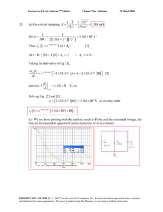 Engineering Circuit Analysis, 7th
Edition Chapter Nine Solutions 10 March 2006
25. (a) For critical damping,
8
3
1 1 10
1.581 m
2 2 10
L
R
C
−
−
= = = Ω .
(b)
( )( )
5 1
3 3
1 1
3.162 10 s
2 2 1.581 10 10RC
α −
− −
= = = ×
×
Thus, [1]( ) ( )
5
3.162 10
1 2
t
Li t e At A− ×
= +
At t = 0, .( )1 2 2(0) 0 10 10 ALi A A A= + = ∴ =
Taking the derivative of Eq. [1],
( )
( )
5
3.162 10 5 5
1 13.162 10 3.162 10 10L tdi t
e At A
dt
− ×
⎡ ⎤= − × + − ×⎣ ⎦ [2]
and also
0
(0) 0L
C
t
di
L v
dt =
= = [3], so
Solving Eqs. [2] and [3],
( )( )5
1 3.162 10 10 = 3.162 10 VA = × × 6
, so we may write
.( ) ( )
5
3.162 10 6
3.162 10 10t
Li t e t− ×
= × +
(c) We see from plotting both the analytic result in Probe and the simulated voltage, the
two are in reasonable agreement (some numerical error is evident).
PROPRIETARY MATERIAL. © 2007 The McGraw-Hill Companies, Inc. Limited distribution permitted only to teachers
and educators for course preparation. If you are a student using this Manual, you are using it without permission.
 