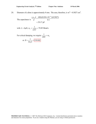 Engineering Circuit Analysis, 7th
Edition Chapter Nine Solutions 10 March 2006
29. Diameter of a dime is approximately 8 mm. The area, therefore, is πr2
= 0.5027 cm2
.
The capacitance is
14
(88)(8.854 10 )(0.5027)
0.1
39.17 pF
−
ε ε ×
=
=
r o A
d
with
1
4 H, 79.89 Mrad/s= μ ω = =oL
LC
For critical damping, we require
1
2
= ωo
RC
or
1
159.8
2
= =
ωo
R
C
Ω
PROPRIETARY MATERIAL. © 2007 The McGraw-Hill Companies, Inc. Limited distribution permitted only to teachers
and educators for course preparation. If you are a student using this Manual, you are using it without permission.
 