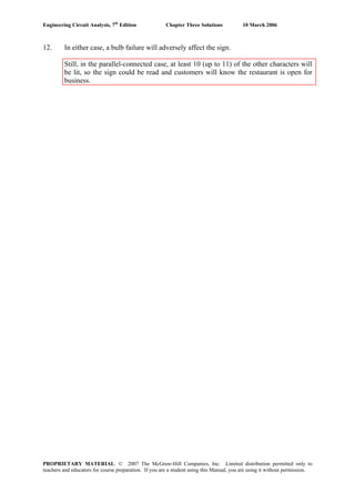 Engineering Circuit Analysis, 7th
Edition Chapter Three Solutions 10 March 2006
12. In either case, a bulb failure will adversely affect the sign.
Still, in the parallel-connected case, at least 10 (up to 11) of the other characters will
be lit, so the sign could be read and customers will know the restaurant is open for
business.
PROPRIETARY MATERIAL. © 2007 The McGraw-Hill Companies, Inc. Limited distribution permitted only to
teachers and educators for course preparation. If you are a student using this Manual, you are using it without permission.
 