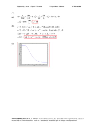 Engineering Circuit Analysis, 7th
Edition Chapter Nine Solutions 10 March 2006
34.
(a)
2 2
2
1 100 1 100
8, , 36 642
RC 12.5 LC L
100
100 L 1H
L
o d o
o
= = ω = = ω = = ω −
2
α =
(b)
(c)
∴ω = = ∴ =
8
1 2
8
1 2
2 2
8
0: ( ) 4A; 0: ( ) (B cos6 B sin 6 )
(0) 4A B 4A, (4cos6 B sin 6 ) (0) 0
(0 ) (0 ) 0 6B 8(4) 0, B 16/3
( ) 4 ( ) (4cos6 5.333sin 6 ) ( )A
−
−
+ +
−
< = > = +
= ∴ = = + =
′ = = ∴ − = =
∴ = − + +
t
L L
t
L L
L c
t
L
c
t t i t e t t
i i e t t v
i t v
i t u t e t t u t
t i
PROPRIETARY MATERIAL. © 2007 The McGraw-Hill Companies, Inc. Limited distribution permitted only to teachers
and educators for course preparation. If you are a student using this Manual, you are using it without permission.
 