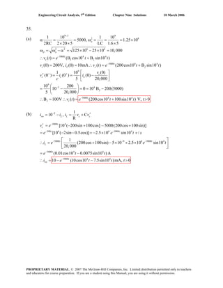 Engineering Circuit Analysis, 7th
Edition Chapter Nine Solutions 10 March 2006
35.
(a)
9 3 9
2 8
2 2 6 6
5000 4 4
1 2
5000 4 4
2
9
1 10 1 10
5000, 1.25 10
2RC 2 20 5 LC 1.6 5
125 10 25 10 10,000
( ) (B cos10 B sin10 )
(0) 200V, (0) 10mA ( ) (200cos10 B sin10 )
1 10
(0 ) (0 ) (0)
5
−
−
−
+ +
α = = ω = = = ×
× × ×
ω = ω − α = × − × =
∴ = +
= = ∴ = +
′ = = −
o
d o
t
c
t
c L c
c
c c L
v t e t t
v i v t e t
v
v i i
c
t
9
2 4
2
5000 4 4
2
(0)
20,000
10 200
10 0 10 B 200(5000)
5 20,000
B 100V ( ) (200cos10 100sin10 ) V, 0
−
−
⎡ ⎤
⎢ ⎥
⎣ ⎦
⎛ ⎞
= − = = −⎜ ⎟
⎝ ⎠
∴ = ∴ = + >t
cv t e t t t
(b) 2
5000 4
500 6 6 5000 4
5000 9 6 5000 4
5
1
10 , C
R
[10 ( 200sin 100cos] 5000(200cos 100sin)]
[10 ( 2sin 0.5cos)] 2.5 10 sin10 /
1
(200cos 100sin) 5 10 2.5 10 sin10
20,000
−
−
− −
− −
−
′= − = +
′ = − + − +
= − − = − ×
⎡ ⎤−
∴ = + − × × ×⎢ ⎥
⎣ ⎦
=
sw L L c c
t
c
t t
t t
L
i i i v v
v e
e e t v
i e e t
e 000 4 4
5000 4 4
(0.01cos10 0.0075sin10 )A
10 (10cos10 7.5sin10 )mA, 0−
−
s
∴ = − − >
t
t
sw
t t
i e t t t
PROPRIETARY MATERIAL. © 2007 The McGraw-Hill Companies, Inc. Limited distribution permitted only to teachers
and educators for course preparation. If you are a student using this Manual, you are using it without permission.
 