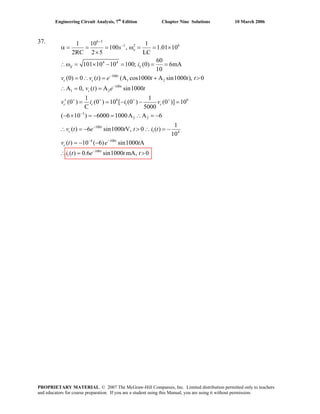 Engineering Circuit Analysis, 7th
Edition Chapter Nine Solutions 10 March 2006
37. 6 3
1 2 6
4 4
100
1 2
100
1 2
6 6
1
1 10 1
100 , 1.01 10
2RC 2 5 LC
60
101 10 10 100; (0) 6mA
10
(0) 0 ( ) (A cos1000 A sin1000 ), 0
A 0, ( ) A sin1000
1 1
(0 ) (0 ) 10 [ (0 ) (0 )] 10
C 5000
( 6 10
−
−
−
−
+ + + +
−
α = = = ω = = ×
×
∴ω = × − = = =
= ∴ = + >
∴ = =
′ = = − − =
− ×
o
d L
t
c c
t
c
c c c
s
i
v v t e t t t
v t e t
v i i v
3
2 2
100
1 4
4 100
100
1
) 6000 1000A A 6
1
( ) 6 sin1000 V, 0 ( )
10
( ) 10 ( 6) sin1000 A
( ) 0.6 sin1000 mA, 0
−
− −
−
= − = ∴ = −
∴ = − > ∴ = −
= − −
∴ = >
t
c
t
c
t
v t e t t i t
v t e t
i t e t t
PROPRIETARY MATERIAL. © 2007 The McGraw-Hill Companies, Inc. Limited distribution permitted only to teachers
and educators for course preparation. If you are a student using this Manual, you are using it without permission.
 