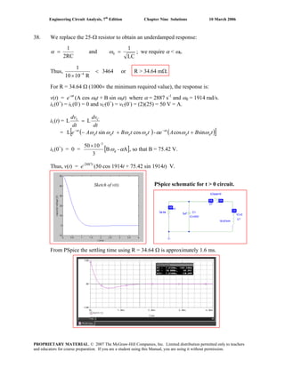 Engineering Circuit Analysis, 7th
Edition Chapter Nine Solutions 10 March 2006
38. We replace the 25-Ω resistor to obtain an underdamped response:
LC
1
and
2RC
1
0 == ωα ; we require α < ω0.
Thus, 3464
R1010
1
6
<
× −
or R > 34.64 mΩ.
For R = 34.64 Ω (1000× the minimum required value), the response is:
v(t) = e-αt
(A cos ωdt + B sin ωdt) where α = 2887 s-1
and ωd = 1914 rad/s.
iL(0+
) = iL(0-
) = 0 and vC(0+
) = vC(0-
) = (2)(25) = 50 V = A.
iL(t) =
dt
dv
dt
dv CL
LL =
= ( ) ( )[ ]tBtAettBttAe dd
t
dddd
t
ωωαωωωω αα
sincos-cossinL ++− −−
iL(0+
) = 0 = [ A-B
3
1050
d
3
αω
−
×
], so that B = 75.42 V.
Thus, v(t) = e-2887t
(50 cos 1914t + 75.42 sin 1914t) V.
From PSpice the settling time using R = 34.64 Ω is approximately 1.6 ms.
Sketch of v(t). PSpice schematic for t > 0 circuit.
PROPRIETARY MATERIAL. © 2007 The McGraw-Hill Companies, Inc. Limited distribution permitted only to teachers
and educators for course preparation. If you are a student using this Manual, you are using it without permission.
 