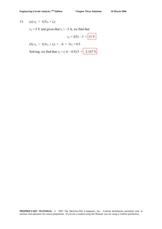 Engineering Circuit Analysis, 7th
Edition Chapter Three Solutions 10 March 2006
13. (a) vy = 1(3vx + iz)
vx = 5 V and given that iz = –3 A, we find that
vy = 3(5) – 3 = 12 V
(b) vy = 1(3vx + iz) = –6 = 3vx + 0.5
Solving, we find that vx = (–6 – 0.5)/3 = –2.167 V.
PROPRIETARY MATERIAL. © 2007 The McGraw-Hill Companies, Inc. Limited distribution permitted only to
teachers and educators for course preparation. If you are a student using this Manual, you are using it without permission.
 
