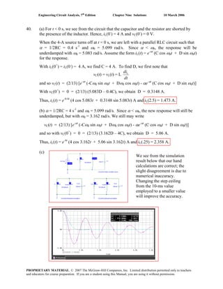 Engineering Circuit Analysis, 7th
Edition Chapter Nine Solutions 10 March 2006
40. (a) For t < 0 s, we see from the circuit that the capacitor and the resistor are shorted by
the presence of the inductor. Hence, iL(0-
) = 4 A and vC(0-
) = 0 V.
When the 4-A source turns off at t = 0 s, we are left with a parallel RLC circuit such that
α = 1/2RC = 0.4 s-1
and ω0 = 5.099 rad/s. Since α < ω0, the response will be
underdamped with ωd = 5.083 rad/s. Assume the form iL(t) = e-αt
(C cos ωdt + D sin ωdt)
for the response.
With iL(0+
) = iL(0-
) = 4 A, we find C = 4 A. To find D, we first note that
vC(t) = vL(t) = L
dt
diL
and so vC(t) = (2/13) [e-αt
(-Cωd sin ωdt + Dωd cos ωdt) - αe-αt
(C cos ωdt + D sin ωdt)]
With vC(0+
) = 0 = (2/13) (5.083D – 0.4C), we obtain D = 0.3148 A.
Thus, iL(t) = e-0.4t
(4 cos 5.083t + 0.3148 sin 5.083t) A and iL(2.5) = 1.473 A.
(b) α = 1/2RC = 4 s-1
and ω0 = 5.099 rad/s. Since α < ω0, the new response will still be
underdamped, but with ωd = 3.162 rad/s. We still may write
vC(t) = (2/13) [e-αt
(-Cωd sin ωdt + Dωd cos ωdt) - αe-αt
(C cos ωdt + D sin ωdt)]
and so with vC(0+
) = 0 = (2/13) (3.162D – 4C), we obtain D = 5.06 A.
Thus, iL(t) = e-4t
(4 cos 3.162t + 5.06 sin 3.162t) A and iL(.25) = 2.358 A.
(c)
We see from the simulation
result below that our hand
calculations are correct; the
slight disagreement is due to
numerical inaccuracy.
Changing the step ceiling
from the 10-ms value
employed to a smaller value
will improve the accuracy.
PROPRIETARY MATERIAL. © 2007 The McGraw-Hill Companies, Inc. Limited distribution permitted only to teachers
and educators for course preparation. If you are a student using this Manual, you are using it without permission.
 