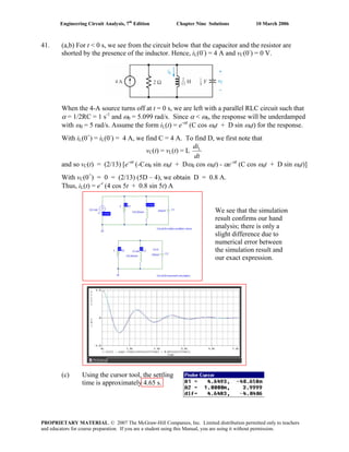 Engineering Circuit Analysis, 7th
Edition Chapter Nine Solutions 10 March 2006
41. (a,b) For t < 0 s, we see from the circuit below that the capacitor and the resistor are
shorted by the presence of the inductor. Hence, iL(0-
) = 4 A and vC(0-
) = 0 V.
When the 4-A source turns off at t = 0 s, we are left with a parallel RLC circuit such that
α = 1/2RC = 1 s-1
and ω0 = 5.099 rad/s. Since α < ω0, the response will be underdamped
with ωd = 5 rad/s. Assume the form iL(t) = e-αt
(C cos ωdt + D sin ωdt) for the response.
With iL(0+
) = iL(0-
) = 4 A, we find C = 4 A. To find D, we first note that
vC(t) = vL(t) = L
dt
diL
and so vC(t) = (2/13) [e-αt
(-Cωd sin ωdt + Dωd cos ωdt) - αe-αt
(C cos ωdt + D sin ωdt)]
With vC(0+
) = 0 = (2/13) (5D – 4), we obtain D = 0.8 A.
Thus, iL(t) = e-t
(4 cos 5t + 0.8 sin 5t) A
(c) Using the cursor tool, the settling
time is approximately 4.65 s.
We see that the simulation
result confirms our hand
analysis; there is only a
slight difference due to
numerical error between
the simulation result and
our exact expression.
PROPRIETARY MATERIAL. © 2007 The McGraw-Hill Companies, Inc. Limited distribution permitted only to teachers
and educators for course preparation. If you are a student using this Manual, you are using it without permission.
 