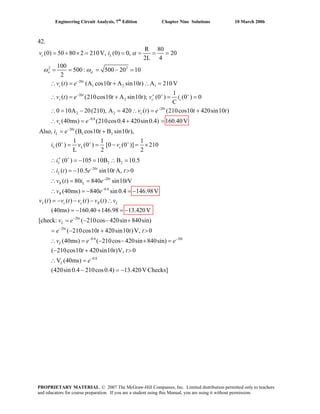 Engineering Circuit Analysis, 7th
Edition Chapter Nine Solutions 10 March 2006
42.
2 2
20
1 2 1
20
2
20
2 2
R 80
(0) 50 80 2 210V, (0) 0, 20
2L 4
100
500: 500 20 10
2
( ) (A cos10 A sin10 ) A 210V
1
( ) (210cos10 A sin10 ); (0 ) (0 ) 0
C
0 10A 20(210), A 420 ( ) (210cos10
c L
o d
t
c
t
c c c
t
c
v i
v t e t t
v t e t t v i
v t e t
α
ω ω
−
− + +
−
= + × = = = = =
= = = − =
∴ = + ∴ =
′∴ = + = =
∴ = − = ∴ = +
0.8
20
1 2
2 2
20
20
420sin10 )
(40ms) (210cos0.4 420sin 0.4) 160.40V
Also, (B cos10 B sin10 ),
1 1 1
(0 ) (0 ) [0 (0 )] 210
L 2 2
(0 ) 105 10B B 10.5
( ) 10.5 sin10 A, 0
( ) 80 840 sin
c
t
L
L L c
L
t
L
t
R L
t
v e
i e t t
i v v
i
i t e t t
v t i e
−
−
+ + +
+
−
−
∴ = + =
= +
= = − = ×
′∴ = − = ∴ =
∴ = − >
∴ = =
0.8
20
20
0.8
10 V
(40ms) 840 sin 0.4 146.98V
( ) ( ) ( ) ( )
(40ms) 160.40 146.98 13.420V
[check: ( 210cos 420sin 840sin)
( 210cos10 420sin10 )V, 0
(40ms) ( 210cos 420sin 840
R
L c c R L
t
L
t
L
t
v e
v t v t v t v t v
v e
e t t t
v e
−
−
−
−
∴ = − = −
= − − − ∴
= − + = −
= − − +
= − + >
∴ = − − + 20
0.8
sin)
( 210cos10 420sin10 )V, 0
V (40ms)
(420sin 0.4 210cos0.4) 13.420VChecks]
t
L
e
t t t
e
−
−
=
− + >
∴ =
− = −
PROPRIETARY MATERIAL. © 2007 The McGraw-Hill Companies, Inc. Limited distribution permitted only to teachers
and educators for course preparation. If you are a student using this Manual, you are using it without permission.
 