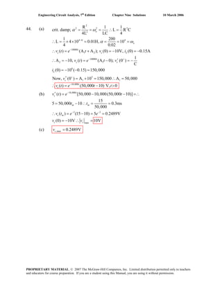 Engineering Circuit Analysis, 7th
Edition Chapter Nine Solutions 10 March 2006
44. (a)
2
2 2 2
2
4 6 4
10000
1 2
10000
2 1
6
1
R 1 1
crit. damp; L R C
4L LC 4
1 200
L 4 10 0.01H, 10
4 0.02
( ) (A A ); (0) 10V, (0) 0.15A
1
A 10, ( ) (A 0); (0 )
C
(0) 10 ( 0.15) 150,000
Now, (0 ) A
−
−
− +
+
= = = ∴ =
∴ = × × = = = =
∴ = + = − = −
′∴ = − = − = −
= − − =
′ =
o
o
t
c c L
t
c c
L
c
v t e t v i
v t e t v
i
v
α ω
α ω
5
1
10,000
10 150,000 A 50,000
( ) (50,000 10) V, 0−
+ = ∴ =
= − >t
cv t e t t∴
(b) 10,000
3 3
max
( ) [50,000 10,000(50,000 10)]
15
5 50,000 10 0.3ms
50,000
( ) (15 10) 5 0.2489V
(0) 10V 10V
t
c
m m
c m
c c
e t
t t
v t e e
v v
−
− −
′ = − − =∴
= − ∴ = =
v t
∴
(c) ,max 0.2489Vcv =
= − = =
= − ∴ =
PROPRIETARY MATERIAL. © 2007 The McGraw-Hill Companies, Inc. Limited distribution permitted only to teachers
and educators for course preparation. If you are a student using this Manual, you are using it without permission.
 