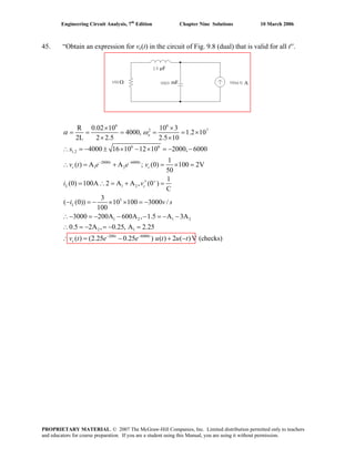 Engineering Circuit Analysis, 7th
Edition Chapter Nine Solutions 10 March 2006
45. “Obtain an expression for vc(t) in the circuit of Fig. 9.8 (dual) that is valid for all t′′.
6 6
2 7
6 6
1,2
2000 6000
1 2
1 2
3
R 0.02 10 10 3
4000, 1.2 10
2L 2 2.5 2.5 10
4000 16 10 12 10 2000, 6000
1
( ) A A ; (0) 100 2V
50
1
(0) 100A 2 A A , (0 )
C
3
( (0)) 10 100 3000 /
100
3000 200A
o
t t
c c
L c
L
s
v t e e v
i v
i v s
α ω
− −
+
× ×
= = = = = ×
× ×
∴ = − ± × − × = − −
∴ = + = × =
′= ∴ = + =
− = − × × = −
∴− = − 1 2 1 2
2 1
200 6000
600A , 1.5 A 3A
0.5 2A , 0.25, A 2.25
( ) (2.25 0.25 ) ( ) 2 ( )V (checks)t t
cv t e e u t u t− −
− − = − −
∴ = − = − =
∴ = − + −
AΩ
μF
mF
PROPRIETARY MATERIAL. © 2007 The McGraw-Hill Companies, Inc. Limited distribution permitted only to teachers
and educators for course preparation. If you are a student using this Manual, you are using it without permission.
 