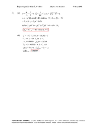 Engineering Circuit Analysis, 7th
Edition Chapter Nine Solutions 10 March 2006
46. (a) 2 2
1 2
1 2
1 2
2
R 2 1
1, 5, 2
2L 2 LC
(B cos2 B sin 2 ), (0) 0, (0) 10V
B 0, B sin 2
1
(0) (0 ) (0 ) V (0 ) 0 10 2B
1
B 5 5 sin 2 A, 0
o d o
t
L L
t
L
L R c
t
L
i e t t i v
i e t
i v v
i e t t
2
c
ω ω α
−
−
+ + +
−
= = = = = = − =α ω
∴ = + = =
∴ = =
= = − = − =
∴ = ∴ = − >
(b)
1 1
2 2
2 max
max
5[ (2cos2 sin 2 )] 0
2cos2 sin 2 ,tan 2 2
0.5536 , ( ) 2.571A
2 2 0.5536 , 2.124,
( ) 0.5345 2.571A
and 0.5345A
−
′ = − − =
∴ = =
∴ = = −
= × + =
= ∴ =
=
t
L
L
L L
L
t t
t t t
t s i t
t t
i t i
i
π
i e
PROPRIETARY MATERIAL. © 2007 The McGraw-Hill Companies, Inc. Limited distribution permitted only to teachers
and educators for course preparation. If you are a student using this Manual, you are using it without permission.
 