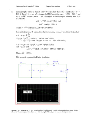 Engineering Circuit Analysis, 7th
Edition Chapter Nine Solutions 10 March 2006
48. Considering the circuit as it exists for t < 0, we conclude that vC(0-
) = 0 and iL(0-
) = 9/4 =
2.25 A. For t > 0, we are left with a parallel RLC circuit having α = 1/2RC = 0.25 s-1
and
ωo = 1/ LC = 0.3333 rad/s. Thus, we expect an underdamped response with ωd =
0.2205 rad/s:
iL(t) = e-αt
(A cos ωdt + B sin ωdt)
iL(0+
) = iL(0-
) = 2.25 = A
so iL(t) = e–0.25t
(2.25 cos 0.2205t + B sin 0.2205t)
In order to determine B, we must invoke the remaining boundary condition. Noting that
vC(t) = vL(t) = L
dt
diL
= (9)(-0.25)e-0.25t
(2.25 cos 0.2205t + B sin 0.2205t)
+ (9) e-0.25t
[-2.25(0.2205) sin 0.2205t + 0.2205B cos 0.2205t]
vC(0+
) = vC(0-
) = 0 = (9)(-0.25)(2.25) + (9)(0.2205B)
so B = 2.551 and
iL(t) = e-0.25t
[2.25 cos 0.2205t + 2.551 sin 0.2205t] A
Thus, iL(2) = 1.895 A
This answer is borne out by PSpice simulation:
PROPRIETARY MATERIAL. © 2007 The McGraw-Hill Companies, Inc. Limited distribution permitted only to teachers
and educators for course preparation. If you are a student using this Manual, you are using it without permission.
 