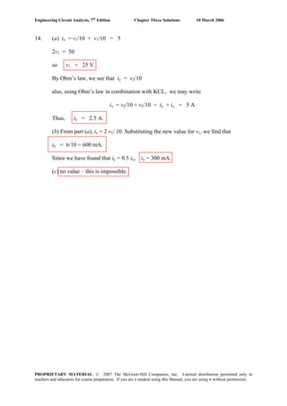 Engineering Circuit Analysis, 7th
Edition Chapter Three Solutions 10 March 2006
14. (a) ix = v1/10 + v1/10 = 5
2v1 = 50
so v1 = 25 V.
By Ohm’s law, we see that iy = v2/10
also, using Ohm’s law in combination with KCL, we may write
ix = v2/10 + v2/10 = iy + iy = 5 A
Thus, iy = 2.5 A.
(b) From part (a), ix = 2 v1/ 10. Substituting the new value for v1, we find that
ix = 6/10 = 600 mA.
Since we have found that iy = 0.5 ix, iy = 300 mA.
(c) no value – this is impossible.
PROPRIETARY MATERIAL. © 2007 The McGraw-Hill Companies, Inc. Limited distribution permitted only to
teachers and educators for course preparation. If you are a student using this Manual, you are using it without permission.
 