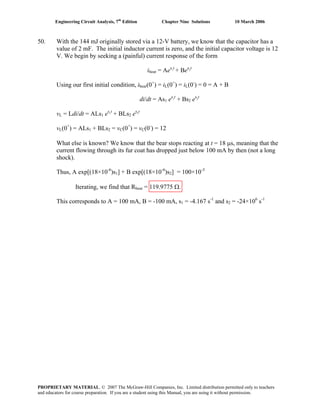 Engineering Circuit Analysis, 7th
Edition Chapter Nine Solutions 10 March 2006
50. With the 144 mJ originally stored via a 12-V battery, we know that the capacitor has a
value of 2 mF. The initial inductor current is zero, and the initial capacitor voltage is 12
V. We begin by seeking a (painful) current response of the form
ibear = Aes1
t
+ Bes2
t
Using our first initial condition, ibear(0+
) = iL(0+
) = iL(0-
) = 0 = A + B
di/dt = As1 es1
t
+ Bs2 es2
t
vL = Ldi/dt = ALs1 es1
t
+ BLs2 es2
t
vL(0+
) = ALs1 + BLs2 = vC(0+
) = vC(0-
) = 12
What else is known? We know that the bear stops reacting at t = 18 μs, meaning that the
current flowing through its fur coat has dropped just below 100 mA by then (not a long
shock).
Thus, A exp[(18×10-6
)s1] + B exp[(18×10-6
)s2] = 100×10-3
Iterating, we find that Rbear = 119.9775 Ω.
This corresponds to A = 100 mA, B = -100 mA, s1 = -4.167 s-1
and s2 = -24×106
s-1
PROPRIETARY MATERIAL. © 2007 The McGraw-Hill Companies, Inc. Limited distribution permitted only to teachers
and educators for course preparation. If you are a student using this Manual, you are using it without permission.
 