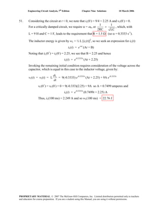 Engineering Circuit Analysis, 7th
Edition Chapter Nine Solutions 10 March 2006
51. Considering the circuit at t < 0, we note that iL(0-
) = 9/4 = 2.25 A and vC(0-
) = 0.
For a critically damped circuit, we require α = ωo, or
LC
1
RC2
1
= , which, with
L = 9 H and C = 1 F, leads to the requirement that R = 1.5 Ω (so α = 0.3333 s-1
).
The inductor energy is given by wL = ½ L [iL(t)]2
, so we seek an expression for iL(t):
iL(t) = e-αt
(At + B)
Noting that iL(0+
) = iL(0-
) = 2.25, we see that B = 2.25 and hence
iL(t) = e-0.3333t
(At + 2.25)
Invoking the remaining initial condition requires consideration of the voltage across the
capacitor, which is equal in this case to the inductor voltage, given by:
vC(t) = vL(t) =
dt
diL
L = 9(-0.3333) e-0.3333t
(At + 2.25) + 9A e-0.3333t
vC(0+
) = vC(0-
) = 0 = 9(-0.333)(2.25) + 9A so A = 0.7499 amperes and
iL(t) = e-0.3333t
(0.7499t + 2.25) A
Thus, iL(100 ms) = 2.249 A and so wL(100 ms) = 22.76 J
PROPRIETARY MATERIAL. © 2007 The McGraw-Hill Companies, Inc. Limited distribution permitted only to teachers
and educators for course preparation. If you are a student using this Manual, you are using it without permission.
 