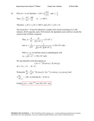 Engineering Circuit Analysis, 7th
Edition Chapter Nine Solutions 10 March 2006
52. Prior to t = 0, we find that 1 1
50
(10 ) and
15 5
v
v i i
⎛ ⎞
= + =⎜ ⎟
⎝ ⎠
Thus,
10 500
1 so 100 V
15 15
v v
⎛ ⎞
− = =⎜ ⎟
⎝ ⎠
.
Therefore, (0 ) (0 ) 100 V, and (0 ) (0 ) 0.C C L Lv v i i+ − + −
= = = =
The circuit for t > 0 may be reduced to a simple series circuit consisting of a 2 mH
inductor, 20 nF capacitor, and a 10 Ω resistor; the dependent source delivers exactly the
current to the 5 Ω that is required.
Thus,
( )
3 1
3
10
2.5 10 s
2 2 2 10
R
L
α −
−
= = = ×
×
and
( )( )
5
0
3 9
1 1
1.581 10 rad/s
2 10 20 10LC
ω
− −
= = = ×
× ×
With 0α ω< we find the circuit is underdamped, with
2 2 5
0 1.581 10 rad/sdω ω α= − = ×
We may therefore write the response as
( )1 2( ) cos sint
L di t e B t B tα
dω ω−
= +
At t = 0, i B .10 0L = ∴ =
Noting that ( ) ( )2 2sin sin cost tL
d d d d
d
e B t B e t t
dt dt
α αdi
ω α ω ω ω− −
= = − + and
0
100L
t
di
L
dt =
= − we find that BB
2 = -0.316 A.
Finally, i t 2500 5
( ) 316 sin1.581 10 mAt
L e t−
= − ×
PROPRIETARY MATERIAL. © 2007 The McGraw-Hill Companies, Inc. Limited distribution permitted only to teachers
and educators for course preparation. If you are a student using this Manual, you are using it without permission.
 