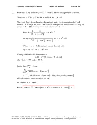 Engineering Circuit Analysis, 7th
Edition Chapter Nine Solutions 10 March 2006
53. Prior to t = 0, we find that vC = 100 V, since 10 A flows through the 10 Ω resistor.
Therefore, (0 ) (0 ) 100 V, and (0 ) (0 ) 0.C C L Lv v i i+ − + −
= = = =
The circuit for t > 0 may be reduced to a simple series circuit consisting of a 2 mH
inductor, 20 nF capacitor, and a 10 Ω resistor; the dependent source delivers exactly the
current to the 5 Ω that is required to maintain its current.
Thus,
( )
3 1
3
10
2.5 10 s
2 2 2 10
R
L
α −
−
= = = ×
×
and
( )( )
5
0
3 9
1 1
1.581 10 rad/s
2 10 20 10LC
ω
− −
= = = ×
× ×
With 0α ω< we find the circuit is underdamped, with
2 2 5
0 1.581 10 rad/sdω ω α= − = ×
We may therefore write the response as
( )1 2( ) cos sint
C dv t e B t B tα
dω ω−
= +
At t = 0, v B .1100 100 VC = ∴ =
Noting that C
L
dv
C i and
dt
=
( )
( )
2
2 2
100cos sin
100cos sin 100 sin cos
t
d d
t
d d d d d
d
e t B t
dt
e t B t t B
α
α
ω ω
α ω ω ω ω ω ω
−
−
⎡ ⎤+⎣ ⎦
⎡ ⎤= − + − +⎣ ⎦dt
which is equal to zero at t = 0 (since iL = 0)
we find that BB
2 = 1.581 V .
Finally, ( ) ( )2500 5 5
( ) 100cos 1.581 10 1.581sin 1.581 10 Vt
Cv t e t t−
⎡ ⎤= × + ×⎣ ⎦
PROPRIETARY MATERIAL. © 2007 The McGraw-Hill Companies, Inc. Limited distribution permitted only to teachers
and educators for course preparation. If you are a student using this Manual, you are using it without permission.
 