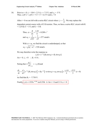 Engineering Circuit Analysis, 7th
Edition Chapter Nine Solutions 10 March 2006
54. Prior to t = 0, i1 = 10/4 = 2.5 A, v = 7.5 V, and vg = –5 V.
Thus, vC(0+
) = vC(0–
) = 7.5 + 5 = 12.5 V and iL = 0
After t = 0 we are left with a series RLC circuit where 1
4
Li
i = − . We may replace the
dependent current source with a 0.5 Ω resistor. Thus, we have a series RLC circuit with R
= 1.25 Ω, C = 1 F, and L = 3 H.
Thus, 11.25
0.208 s
2 6
R
L
α −
= = =
and 0
1 1
577 mrad/s
3LC
ω = = =
With 0α ω< we find the circuit is underdamped, so that
2 2
0 538 mrad/sdω ω α= − =
We may therefore write the response as
( )1 2( ) cos sint
L di t e B t B tα
dω ω−
= +
At t = 0, i B .10 0 AL = ∴ =
Noting that
0
(0)L
C
t
di
L v and
dt =
= −
( ) [ ]2 2
( ) 12.5
sin sin cos ( 0)
3
t t CL
d d d d
v tdi d
e B t B e t t t
dt dt L
α α
ω α ω ω ω− − −
⎡ ⎤= = − + = =⎣ ⎦ =
,
we find that BB
2 = –7.738 V.
Finally, i t for t > 0 and 2.5 A, t < 00.208
( ) 1.935 sin 0.538 At
L e t−
=
PROPRIETARY MATERIAL. © 2007 The McGraw-Hill Companies, Inc. Limited distribution permitted only to teachers
and educators for course preparation. If you are a student using this Manual, you are using it without permission.
 