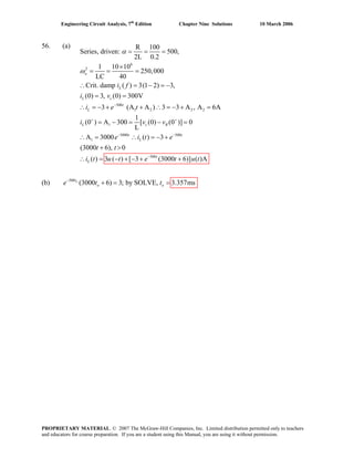 Engineering Circuit Analysis, 7th
Edition Chapter Nine Solutions 10 March 2006
56. (a)
6
2
500
1 2 2 2
1
5000 500
1
R 100
Series, driven: 500,
2L 0.2
1 10 10
250,000
LC 40
Crit. damp ( ) 3(1 2) 3,
(0) 3, (0) 300V
3 (A A ) 3 3 A , A
1
(0 ) A 300 [ (0) (0 )] 0
L
A 3000 ( ) 3
o
L
L c
t
L
L c R
t
L
i f
6Ai e t
i v v
e i t e
α
ω
−
+ +
− −
= = =
×
= = =
∴
i v
= − = −
= =
∴ = − + + ∴ = − + =
= − = − =
∴ = ∴ = − +
500
(3000 6), 0
( ) 3 ( ) [ 3 (3000 6)] ( )A
t
t
L
t t
i t u t e t u t−
+ >
(b) 500
(3000 6) 3; by SOLVE, 3.357msot
o oe t t−
+ = =
= − + − + +∴
PROPRIETARY MATERIAL. © 2007 The McGraw-Hill Companies, Inc. Limited distribution permitted only to teachers
and educators for course preparation. If you are a student using this Manual, you are using it without permission.
 