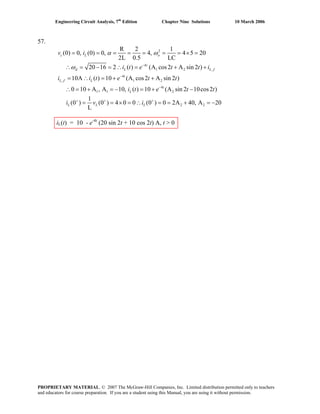 Engineering Circuit Analysis, 7th
Edition Chapter Nine Solutions 10 March 2006
57.
2
4
1 2
4
, 1 2
4
1 1 2
R 2 1
(0) 0, (0) 0, 4, 4 5 20
2L 0.5 LC
20 16 2 ( ) (A cos2 A sin 2 )
10A ( ) 10 (A cos2 A sin 2 )
0 10 A , A 10, ( ) 10 (A sin 2 10cos2 )
1
(0 ) (0 ) 4 0 0 (0 )
L
c L o
t
d L
t
L f L
t
L
L L L
v i
i t e t t i
i i t e t t
i t e t t
i v i
α ω
ω −
−
−
+ + +
= = = = = = = × =
∴ = − = ∴ = + +
= ∴ = + +
∴ = + = − = + −
= = × = ∴ 2 20 2A 40, A 20
,L f
= = + = −
iL(t) = 10 - e-4t
(20 sin 2t + 10 cos 2t) A, t > 0
PROPRIETARY MATERIAL. © 2007 The McGraw-Hill Companies, Inc. Limited distribution permitted only to teachers
and educators for course preparation. If you are a student using this Manual, you are using it without permission.
 