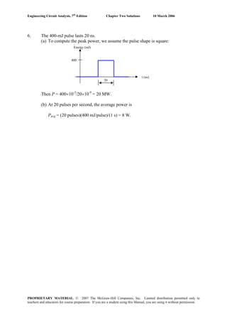 Engineering Circuit Analysis, 7th
Edition Chapter Two Solutions 10 March 2006
6. The 400-mJ pulse lasts 20 ns.
(a) To compute the peak power, we assume the pulse shape is square:
400
Energy (mJ)
t (ns)
20
Then P = 400×10-3
/20×10-9
= 20 MW.
(b) At 20 pulses per second, the average power is
Pavg = (20 pulses)(400 mJ/pulse)/(1 s) = 8 W.
PROPRIETARY MATERIAL. © 2007 The McGraw-Hill Companies, Inc. Limited distribution permitted only to
teachers and educators for course preparation. If you are a student using this Manual, you are using it without permission.
 