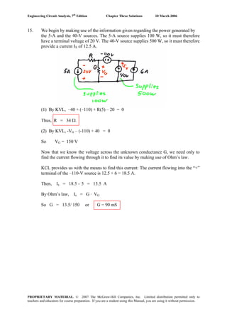 Engineering Circuit Analysis, 7th
Edition Chapter Three Solutions 10 March 2006
PROPRIETARY MATERIAL. © 2007 The McGraw-Hill Companies, Inc. Limited distribution permitted only to
teachers and educators for course preparation. If you are a student using this Manual, you are using it without permission.
15. We begin by making use of the information given regarding the power generated by
the 5-A and the 40-V sources. The 5-A source supplies 100 W, so it must therefore
have a terminal voltage of 20 V. The 40-V source supplies 500 W, so it must therefore
provide a current IX of 12.5 A.
(1) By KVL, –40 + (–110) + R(5) – 20 = 0
Thus, R = 34 Ω.
(2) By KVL, -VG – (-110) + 40 = 0
So VG = 150 V
Now that we know the voltage across the unknown conductance G, we need only to
find the current flowing through it to find its value by making use of Ohm’s law.
KCL provides us with the means to find this current: The current flowing into the “+”
terminal of the –110-V source is 12.5 + 6 = 18.5 A.
Then, Ix = 18.5 – 5 = 13.5 A
By Ohm’s law, Ix = G · VG
So G = 13.5/ 150 or G = 90 mS
 