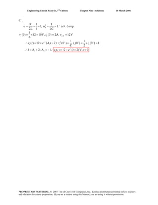 Engineering Circuit Analysis, 7th
Edition Chapter Nine Solutions 10 March 2006
61.
2
,
1
1 1
R 1 1
1, 1 crit. damp
2L 1 LC
5
(0) 12 10V, (0) 2A, 12V
6
1 1
( ) 12 (A 2); (0 ) (0 ) (0 ) 1
C 2
1 A 2; A 1 ( ) 12 ( 2)V, 0
− + + +
α = = = ω = = ∴
= × = = =
′∴ = + − = = × =
∴ = + = −
o
c L c f
t
c c c L
v i v
v t e t v i i
−
∴ = − + >t
cv t e t t
PROPRIETARY MATERIAL. © 2007 The McGraw-Hill Companies, Inc. Limited distribution permitted only to teachers
and educators for course preparation. If you are a student using this Manual, you are using it without permission.
 