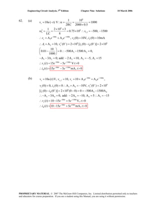 Engineering Circuit Analysis, 7th
Edition Chapter Nine Solutions 10 March 2006
62. (a)
(b) v u 500 1500
, 3 4
6
3 4
6
3 4
3 4 4 4 3
500 1500
10 ( )V, 10, 10 A A ,
(0) 0, (0) 0 A A 10V, (0 ) 2 10
[ (0) (0 )] 2 10 (0 0) 0 500A 1500A
A 3A 0, add: 2A 10, A 5 A 15
( ) 10 15 5 V, 0
( )
t t
s c f c
c L c
L R
t t
c
R
t v v e e
v i v
i i
v t e e t
i t
− −
+
+
− −
= = = + +
′= = ∴ + = − = ×
− = × − = = − −
∴− − = − = − = ∴ = −
∴ = − + >
500 1500
10 15 5 mA, 0t t
e e t−
= − + >∴
6
6
2 6
1,2
500 1500
1 2
6 6
1 2
1 2
1 10
10 ( ) V : 1000
2RC 2000 0.5
1 2 10 3
0.75 10 500, 1500
LC 8
A A , (0) 10V, (0) 10mA
A 10, (0 ) 2 10 [ (0) (0 )] 2 10
10
0.01 0 500A 1500A 0,
1000
A
s
o
t t
c o L
c L R
v u t
s
v e e v i
A v i i
− −
+ +
= − α = = =
×
× ×
ω = = = × ∴ = − −
∴ = + = =
′∴ + = = × − = ×
⎛ ⎞
− = ∴− − =⎜ ⎟
⎝ ⎠
− 1 2 2 2 1
500 1500
500 1500
3A 0; add: 2A 10, A 5, A 15
( ) 15 5 V 0
( ) 15 5 mA, 0
t t
c
t t
R
v t e e t
i t e e t
− −
− −
− = − = = − =
∴ = − >
∴ = − >
PROPRIETARY MATERIAL. © 2007 The McGraw-Hill Companies, Inc. Limited distribution permitted only to teachers
and educators for course preparation. If you are a student using this Manual, you are using it without permission.
 
