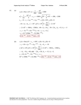 Engineering Circuit Analysis, 7th
Edition Chapter Nine Solutions 10 March 2006
63. (a) 6
6
2 6 6
1,2
500 1500
, 1 2
6 6 4
1 2
4
1 1
1 10
( ) 10 ( )V: 1000
2RC 1000
1 10 3 3
1000 10 10 500, 1500
LC 4 4
0 A A , (0) 10V, (0) 0
10
10 A A , 10 (0 ) 10 0 2 10
500
2 10 500A 1500A 40 A
s
o
t t
c f c c L
c c
v t u t
s
v v e e v i
v i
− −
+
= − α = = =
×
ω = = ∴ = − ± − × = − −
= ∴ = + = =
⎡ ⎤′∴ = + = = − = − ×⎢ ⎥
⎣ ⎦
∴− × = − − ∴ = 2 2 2 1
500 1500
6 500 1500
500 1500
3A 30 2A , A 15, A 5
5 15 V, 0 C
10 (2500 22,500 )
2.5 22.5 mA, 0
t t
c s c c
t t
s
t t
v e e t i i v
i e e
e e t
− −
− − −
− −
+ ∴ = = = −
′∴ = − + > ∴ = =
∴ = −
= − >
(b) ,
500 1500
3 4 3 4
6 6 4
3 4
3 4 4 4 3
500 1500
6
( ) 10 ( )V 10V, (0) 0, (0) 0
10 A A A 10
10
(0 ) 10 (0 ) 10 0 2 10 500A 1500A
500
A 3A 40, add: 2A 30, A 15, A 5,
10 5 15 V,
10 (
s c f c L
t t
c
c c
t t
c s c
v t u t v v i
v A e e
v i
v e e i i
− −
+ +
− −
−
= ∴ = = =
∴ = + + ∴ + = −
⎛ ⎞′ = = + = × = − −⎜ ⎟
⎝ ⎠
∴− − = − = = − =
= + − = =
500 1500 500 1500
2500 22,500 ) 25 22.5 mA, 0t t t t
e e e e t− − − −
− + = + >
PROPRIETARY MATERIAL. © 2007 The McGraw-Hill Companies, Inc. Limited distribution permitted only to teachers
and educators for course preparation. If you are a student using this Manual, you are using it without permission.
 