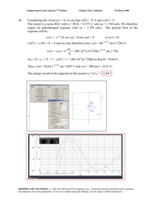 Engineering Circuit Analysis, 7th
Edition Chapter Nine Solutions 10 March 2006
64. Considering the circuit at t < 0, we see that iL(0-
) = 15 A and vC(0-
) = 0.
The circuit is a series RLC with α = R/2L = 0.375 s-1
and ω0 = 1.768 rad/s. We therefore
expect an underdamped response with ωd = 1.728 rad/s. The general form of the
response will be
vC(t) = e-αt
(A cos ωdt + B sin ωdt) + 0 (vC(∞) = 0)
vC(0+
) = vC(0-
) = 0 = A and we may therefore write vC(t) = Be-0.375t
sin (1.728t) V
iC(t) = -iL(t) = C
dt
dvC
= (80×10-3
)(-0.375B e-0.375t
sin 1.728t
At t = 0+
, iC = 15 + 7 – iL(0+
) = 7 = (80×10-3
)(1.728B) so that B = 50.64 V.
Thus, vC(t) = 50.64 e–0.375t
sin 1.807t V and vC(t = 200 ms) = 16.61 V.
The energy stored in the capacitor at that instant is ½ CvC
2
= 11.04 J
PROPRIETARY MATERIAL. © 2007 The McGraw-Hill Companies, Inc. Limited distribution permitted only to teachers
and educators for course preparation. If you are a student using this Manual, you are using it without permission.
 