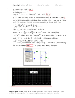 Engineering Circuit Analysis, 7th
Edition Chapter Nine Solutions 10 March 2006
65. (a) vS(0-
) = vC(0-
) = 2(15) = 30 V
(b) iL(0+
) = iL(0-
) = 15 A
Thus, iC(0+
) = 22 – 15 = 7 A and vS(0+
) = 3(7) + vC(0+
) = 51 V
(c) As t → ∞, the current through the inductor approaches 22 A, so vS(t→ ∞,) = 44 A.
(d) We are presented with a series RLC circuit having α = 5/2 = 2.5 s-1
and ωo = 3.536
rad/s. The natural response will therefore be underdamped with ωd = 2.501 rad/s.
iL(t) = 22 + e-αt
(A cos ωdt + B sin ωdt)
iL(0+
) = iL(0-
) = 15 = 22 + A so A = -7 amperes
Thus, iL(t) = 22 + e-2.5t
(-7 cos 2.501t + B sin 2.501t)
vS(t) = 2 iL(t) +
dt
di
i
dt
di L
L
L
2L += = 44 + 2e-2.5t
(-7cos 2.501t + Bsin 2.501t)
– 2.5e-2.5t
(-7cos 2.501t + Bsin 2.501t) + e-2.5t
[7(2.501) sin 2.501t + 2.501B cos 2.501t)]
vS(t) = 51 = 44 + 2(-7) – 2.5(-7) + 2.501B so B = 1.399 amperes and hence
vS(t) = 44 + 2e-2.5t
(-7cos 2.501t + 1.399sin 2.501t)
-2.5e-2.5t
(-7cos 2.501t + 1.399sin 2.501t) + e-2.5t
[17.51sin 2.501t + 3.499cos 2.501t)]
and vS(t) at t = 3.4 s = 44.002 V. This is borne out by PSpice simulation:
PROPRIETARY MATERIAL. © 2007 The McGraw-Hill Companies, Inc. Limited distribution permitted only to teachers
and educators for course preparation. If you are a student using this Manual, you are using it without permission.
 
