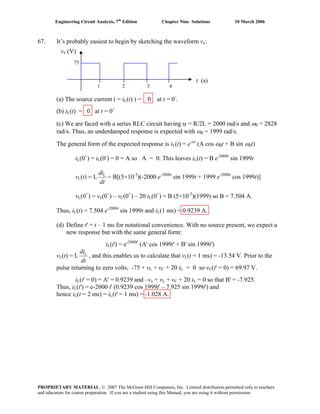 Engineering Circuit Analysis, 7th
Edition Chapter Nine Solutions 10 March 2006
67. It’s probably easiest to begin by sketching the waveform vx:
(a) The source current ( = iL(t) ) = 0 at t = 0-
.
(b) iL(t) = 0 at t = 0+
(c) We are faced with a series RLC circuit having α = R/2L = 2000 rad/s and ω0 = 2828
rad/s. Thus, an underdamped response is expected with ωd = 1999 rad/s.
The general form of the expected response is iL(t) = e-αt
(A cos ωdt + B sin ωdt)
iL(0+
) = iL(0-
) = 0 = A so A = 0. This leaves iL(t) = B e-2000t
sin 1999t
vL(t) = L
dt
diL
= B[(5×10-3
)(-2000 e-2000t
sin 1999t + 1999 e-2000t
cos 1999t)]
vL(0+
) = vx(0+
) – vC(0+
) – 20 iL(0+
) = B (5×10-3
)(1999) so B = 7.504 A.
Thus, iL(t) = 7.504 e-2000t
sin 1999t and iL(1 ms) = 0.9239 A.
(d) Define t' = t – 1 ms for notational convenience. With no source present, we expect a
new response but with the same general form:
iL(t') = e-2000t'
(A' cos 1999t' + B' sin 1999t')
vL(t) = L
dt
diL
, and this enables us to calculate that vL(t = 1 ms) = -13.54 V. Prior to the
pulse returning to zero volts, -75 + vL + vC + 20 iL = 0 so vC(t' = 0) = 69.97 V.
iL(t' = 0) = A' = 0.9239 and –vx + vL + vC + 20 iL = 0 so that B' = -7.925.
Thus, iL(t') = e-2000 t' (0.9239 cos 1999t' – 7.925 sin 1999t') and
hence iL(t = 2 ms) = iL(t' = 1 ms) = -1.028 A.
1 2 3 4
t (s)
vx (V)
75
PROPRIETARY MATERIAL. © 2007 The McGraw-Hill Companies, Inc. Limited distribution permitted only to teachers
and educators for course preparation. If you are a student using this Manual, you are using it without permission.
 