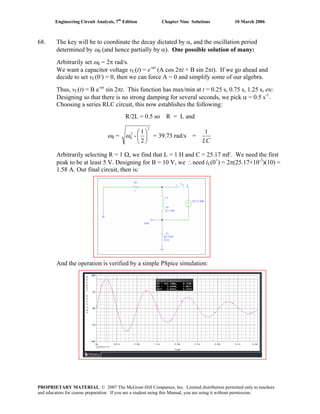 Engineering Circuit Analysis, 7th
Edition Chapter Nine Solutions 10 March 2006
68. The key will be to coordinate the decay dictated by α, and the oscillation period
determined by ωd (and hence partially by α). One possible solution of many:
Arbitrarily set ωd = 2π rad/s.
We want a capacitor voltage vC(t) = e-αt
(A cos 2πt + B sin 2πt). If we go ahead and
decide to set vC(0-
) = 0, then we can force A = 0 and simplify some of our algebra.
Thus, vC(t) = B e-αt
sin 2πt. This function has max/min at t = 0.25 s, 0.75 s, 1.25 s, etc.
Designing so that there is no strong damping for several seconds, we pick α = 0.5 s-1
.
Choosing a series RLC circuit, this now establishes the following:
R/2L = 0.5 so R = L and
ωd =
2
2
0
2
1
- ⎟
⎠
⎞
⎜
⎝
⎛
ω = 39.73 rad/s =
LC
1
Arbitrarily selecting R = 1 Ω, we find that L = 1 H and C = 25.17 mF. We need the first
peak to be at least 5 V. Designing for B = 10 V, we ∴need iL(0+
) = 2π(25.17×10-3
)(10) =
1.58 A. Our final circuit, then is:
And the operation is verified by a simple PSpice simulation:
PROPRIETARY MATERIAL. © 2007 The McGraw-Hill Companies, Inc. Limited distribution permitted only to teachers
and educators for course preparation. If you are a student using this Manual, you are using it without permission.
 
