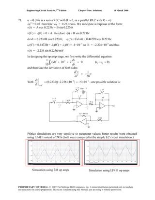Engineering Circuit Analysis, 7th
Edition Chapter Nine Solutions 10 March 2006
71. α = 0 (this is a series RLC with R = 0, or a parallel RLC with R = ∞)
ωo
2
= 0.05 therefore ωd = 0.223 rad/s. We anticipate a response of the form:
v(t) = A cos 0.2236t + B sin 0.2236t
v(0+
) = v(0-
) = 0 = A therefore v(t) = B sin 0.2236t
dv/dt = 0.2236B cos 0.2236t; iC(t) = Cdv/dt = 0.4472B cos 0.2236t
iC(0+
) = 0.4472B = -iL(0+
) = -iL(0-
) = -1×10-3
so B = -2.236×10-3
and thus
v(t) = -2.236 sin 0.2236t mV
In designing the op amp stage, we first write the differential equation:
)0(0210
10
1 3-
0
=+=++′∫ LC
t
ii
dt
dv
tdv
and then take the derivative of both sides:
v
dt
vd
20
1
-2
2
=
With 43
0
105)10236.2)(2236.0( −−
=
×−=×−=
+
tdt
dv
, one possible solution is:
PSpice simulations are very sensitive to parameter values; better results were obtained
using LF411 instead of 741s (both were compared to the simple LC circuit simulation.)
Simulation using 741 op amps Simulation using LF411 op amps
PROPRIETARY MATERIAL. © 2007 The McGraw-Hill Companies, Inc. Limited distribution permitted only to teachers
and educators for course preparation. If you are a student using this Manual, you are using it without permission.
 