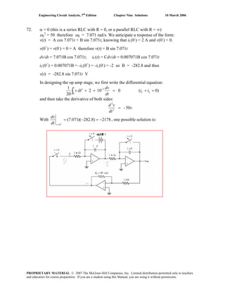 Engineering Circuit Analysis, 7th
Edition Chapter Nine Solutions 10 March 2006
72. α = 0 (this is a series RLC with R = 0, or a parallel RLC with R = ∞)
ωo
2
= 50 therefore ωd = 7.071 rad/s. We anticipate a response of the form:
v(t) = A cos 7.071t + B sin 7.071t, knowing that iL(0-
) = 2 A and v(0-
) = 0.
v(0+
) = v(0-
) = 0 = A therefore v(t) = B sin 7.071t
dv/dt = 7.071B cos 7.071t; iC(t) = Cdv/dt = 0.007071B cos 7.071t
iC(0+
) = 0.007071B = -iL(0+
) = -iL(0-
) = -2 so B = -282.8 and thus
v(t) = -282.8 sin 7.071t V
In designing the op amp stage, we first write the differential equation:
)0(0102
20
1 3-
0
=+=++′∫ LC
t
ii
dt
dv
tdv
and then take the derivative of both sides:
v
dt
vd
05-2
2
=
With 2178)8.282)(071.7(
0
−=−=
+
=tdt
dv
, one possible solution is:
PROPRIETARY MATERIAL. © 2007 The McGraw-Hill Companies, Inc. Limited distribution permitted only to teachers
and educators for course preparation. If you are a student using this Manual, you are using it without permission.
 