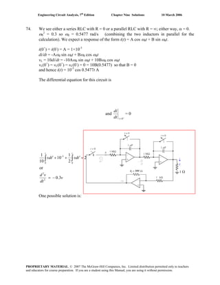 Engineering Circuit Analysis, 7th
Edition Chapter Nine Solutions 10 March 2006
74. We see either a series RLC with R = 0 or a parallel RLC with R = ∞; either way, α = 0.
ω0
2
= 0.3 so ωd = 0.5477 rad/s (combining the two inductors in parallel for the
calculation). We expect a response of the form i(t) = A cos ωdt + B sin ωdt.
i(0+
) = i(0-
) = A = 1×10-3
di/dt = -Aωd sin ωdt + Bωd cos ωdt
vL = 10di/dt = -10Aωd sin ωdt + 10Bωd cos ωdt
vL(0+
) = vC(0+
) = vC(0-
) = 0 = 10B(0.5477) so that B = 0
and hence i(t) = 10-3
cos 0.5477t A
The differential equation for this circuit is
and
+
=0tdt
di
= 0
v
dt
vd
tvdtvd
tt
3.0
or
2
1
10
10
1
2
2
0
3-
0
−=
+′++′ ∫∫ dt
dv
02 =
1 Ω
↓
i
One possible solution is:
PROPRIETARY MATERIAL. © 2007 The McGraw-Hill Companies, Inc. Limited distribution permitted only to teachers
and educators for course preparation. If you are a student using this Manual, you are using it without permission.
 