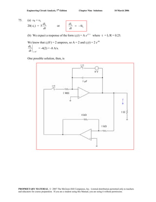 Engineering Circuit Analysis, 7th
Edition Chapter Nine Solutions 10 March 2006
75. (a) vR = vL
20(-iL) = 5
dt
diL
or L
L
4- i
dt
di
=
(b) We expect a response of the form iL(t) = A e-t/ τ
where τ = L/R = 0.25.
We know that iL(0-
) = 2 amperes, so A = 2 and iL(t) = 2 e-4t
+
=0
L
tdt
di
= -4(2) = -8 A/s.
One possible solution, then, is
1 MΩ
4 kΩ
1 kΩ
1 Ω
1 μF
8 V
i
↓
PROPRIETARY MATERIAL. © 2007 The McGraw-Hill Companies, Inc. Limited distribution permitted only to teachers
and educators for course preparation. If you are a student using this Manual, you are using it without permission.
 