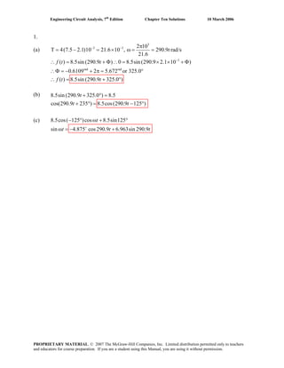 Engineering Circuit Analysis, 7th
Edition Chapter Ten Solutions 10 March 2006
1.
3
3 3
3
rad rad
2 10
(a) T = −4(7.5 2.1)10 21.6 10 , 290.9 rad/s
21.6
( ) 8.5sin (290.9 ) 0 8.5sin (290.9 2.1 10 )
0.6109 2 5.672 or 325.0
( )
− −
−
π
= × ω = =
(b)
(c)
8.5sin (290.9 325.0 )
∴ = + Φ ∴ = × × + Φ
∴Φ = − + π = °
= + °
t
f t t
f t t∴
8.5sin (290.9 325.0 ) 8.5
cos(290.9 235 ) 8.5cos(290.9 125 )
t
t t
+ ° =
+ ° = − °
8.5cos( 125 )cos 8.5sin125
sin 4.875 cos 290.9 6.963sin 290.9+
− ° ω + °
ω = − +
t
t t t
PROPRIETARY MATERIAL. © 2007 The McGraw-Hill Companies, Inc. Limited distribution permitted only to teachers
and educators for course preparation. If you are a student using this Manual, you are using it without permission.
 