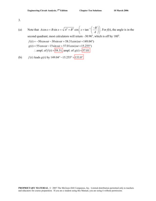 Engineering Circuit Analysis, 7th
Edition Chapter Ten Solutions 10 March 2006
3.
(a) Note that 2 2 1
cos sin cos tan
B
A x B x A B x
A
−⎛ −⎛ ⎞
+ = + + ⎜ ⎟⎜
⎝ ⎠⎝ ⎠
⎞
⎟ . For f(t), the angle is in the
second quadrant; most calculators will return –30.96o
, which is off by 180o
.
(b) ( ) leads ( ) by 149.04 15.255 133.8f t g t ° − ° = °
( ) 50cos 30sin 58.31cos( 149.04 )
( ) 55cos 15sin 57.01cos( 15.255 )
ampl. of ( ) 58.31, ampl. of ( ) 57.01
= − ω − ω = ω + °
= ω − ω = ω + °
∴ = =
f t t t t
g t t t t
f t g t
PROPRIETARY MATERIAL. © 2007 The McGraw-Hill Companies, Inc. Limited distribution permitted only to teachers
and educators for course preparation. If you are a student using this Manual, you are using it without permission.
 