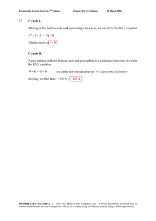 Engineering Circuit Analysis, 7th
Edition Chapter Three Solutions 10 March 2006
17. Circuit I.
Starting at the bottom node and proceeding clockwise, we can write the KVL equation
+7 – 5 – 2 – 1(i) = 0
Which results in i = 0.
Circuit II.
Again starting with the bottom node and proceeding in a clockwise direction, we write
the KVL equation
-9 +4i + 4i = 0 (no current flows through either the -3 V source or the 2 Ω resistor)
Solving, we find that i = 9/8 A = 1.125 A.
PROPRIETARY MATERIAL. © 2007 The McGraw-Hill Companies, Inc. Limited distribution permitted only to
teachers and educators for course preparation. If you are a student using this Manual, you are using it without permission.
 